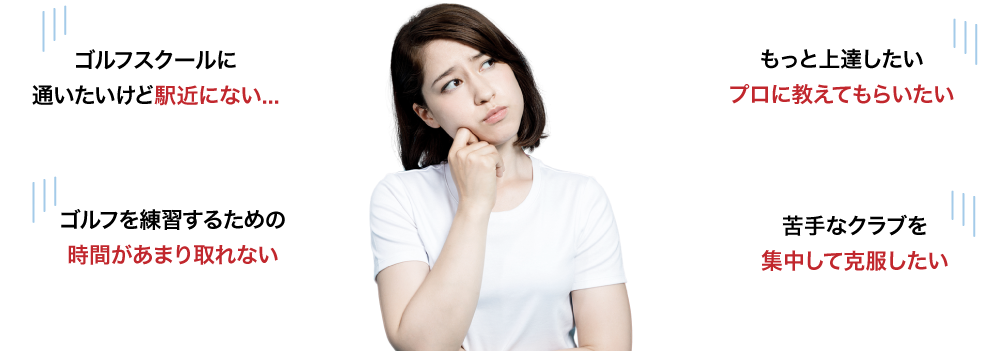 ゴルフスクールに通いたいけど駅近にない...、もっと上達したい　プロに教えてもらいたい、ゴルフを練習するための時間があまり取れない、苦手なクラブを集中して克服したい