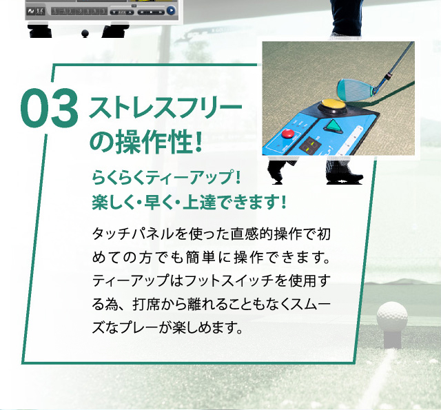 03 ストレスフリーの操作性！らくらくティーアップ！楽しく・早く・上達できます！タッチパネルを使った直感的操作で初めての方でも簡単に操作できます。ティーアップはフットスイッチを使用する為、打席から離れることもなくスムーズなプレーが楽しめます。