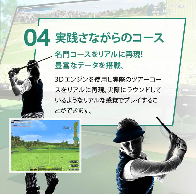 04 実践さながらのコース 名門コースをリアルに再現!豊富なデータを搭載。3Ｄエンジンを使用し実際のツアーコースをリアルに再現。全米・全英のオープン開催コースやオリジナルコースなど様々なラウンドをお楽しみ頂けます。